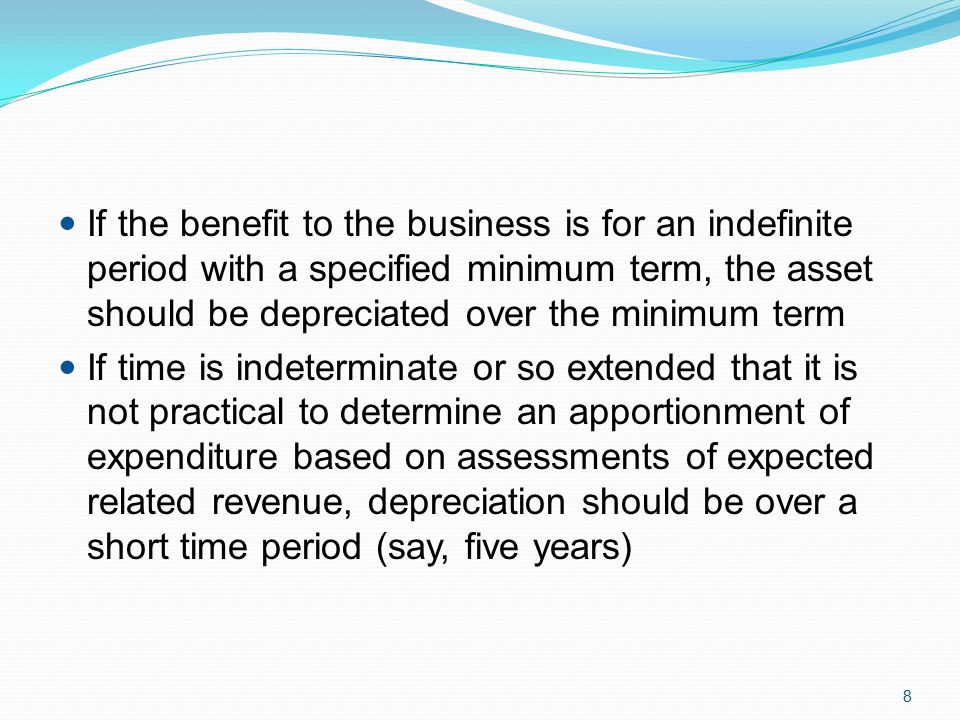8 If the benefit to the business is for an indefinite period with a specified minimum term, the asset should be depreciated over the minimum term If time is indeterminate or so extended that it is not practical to determine an apportionment of expenditure based on assessments of expected related revenue, depreciation should be over a short time period (say, five years)