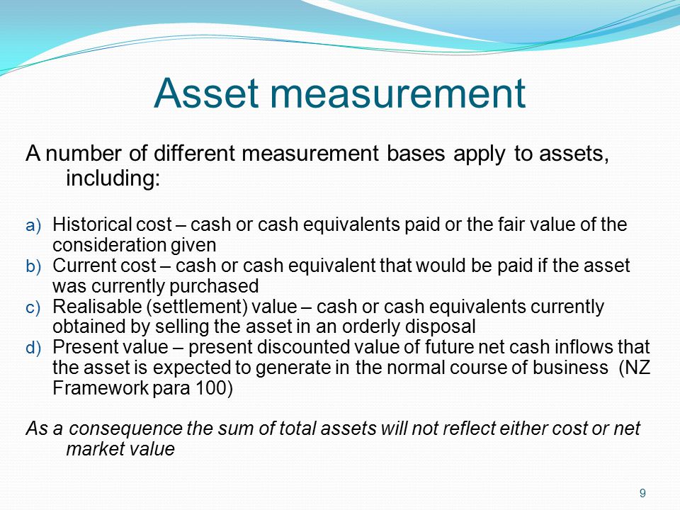 9 Asset measurement A number of different measurement bases apply to assets, including: a) Historical cost – cash or cash equivalents paid or the fair value of the consideration given b) Current cost – cash or cash equivalent that would be paid if the asset was currently purchased c) Realisable (settlement) value – cash or cash equivalents currently obtained by selling the asset in an orderly disposal d) Present value – present discounted value of future net cash inflows that the asset is expected to generate in the normal course of business (NZ Framework para 100) As a consequence the sum of total assets will not reflect either cost or net market value
