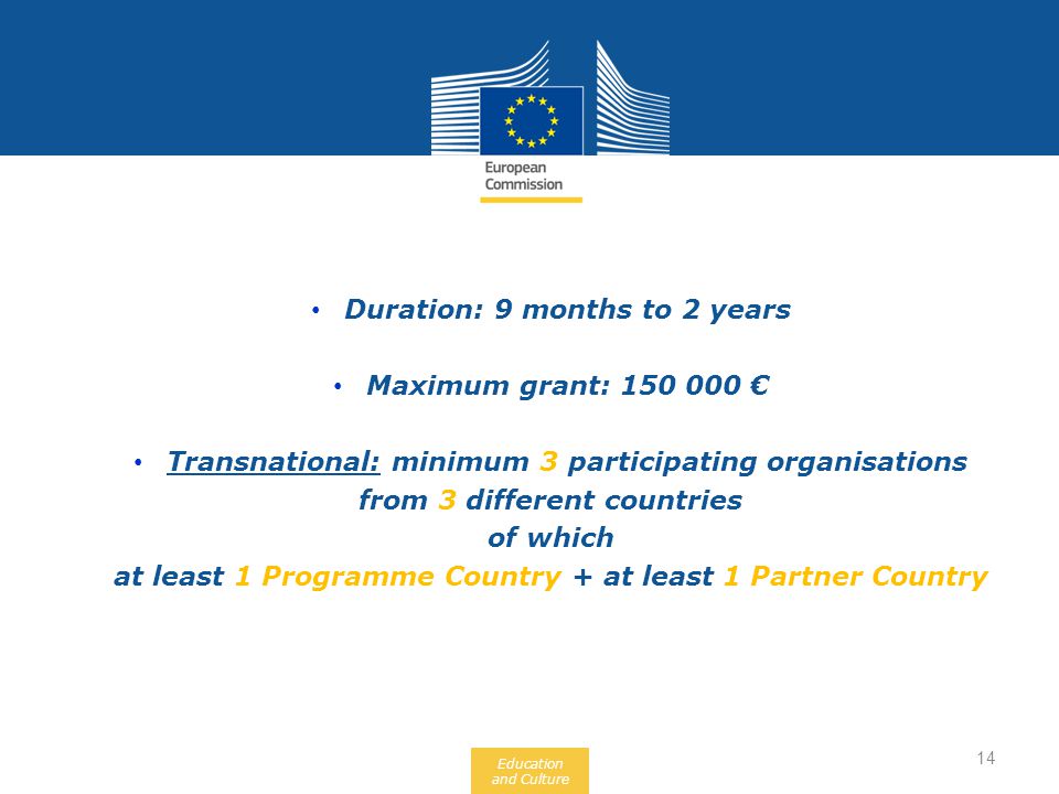 Education and Culture Duration: 9 months to 2 years Maximum grant: € Transnational: minimum 3 participating organisations from 3 different countries of which at least 1 Programme Country + at least 1 Partner Country 14