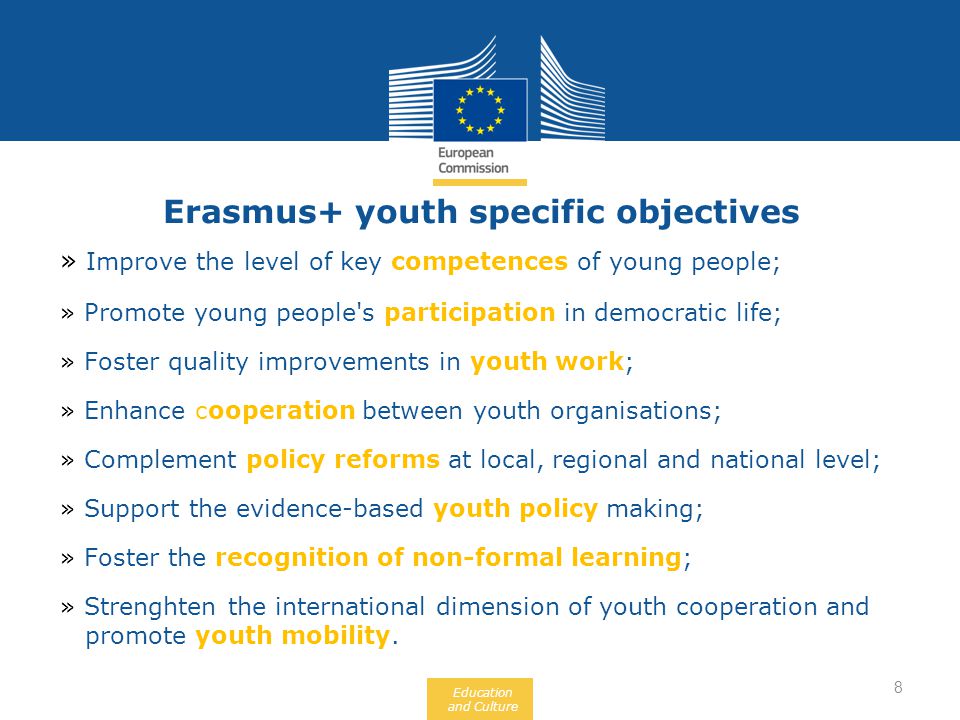 Education and Culture Erasmus+ youth specific objectives » Improve the level of key competences of young people; » Promote young people s participation in democratic life; » Foster quality improvements in youth work; » Enhance cooperation between youth organisations; » Complement policy reforms at local, regional and national level; » Support the evidence-based youth policy making; » Foster the recognition of non-formal learning; » Strenghten the international dimension of youth cooperation and promote youth mobility.