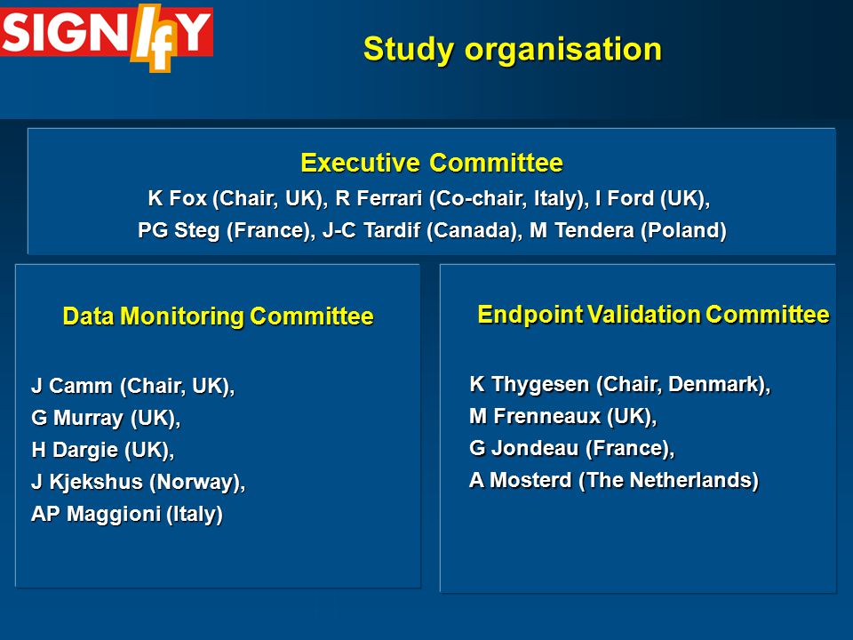 Study organisation Executive Committee K Fox (Chair, UK), R Ferrari (Co-chair, Italy), I Ford (UK), PG Steg (France), J-C Tardif (Canada), M Tendera (Poland) Endpoint Validation Committee K Thygesen (Chair, Denmark), M Frenneaux (UK), G Jondeau (France), A Mosterd (The Netherlands) Data Monitoring Committee J Camm (Chair, UK), G Murray (UK), H Dargie (UK), J Kjekshus (Norway), AP Maggioni (Italy)