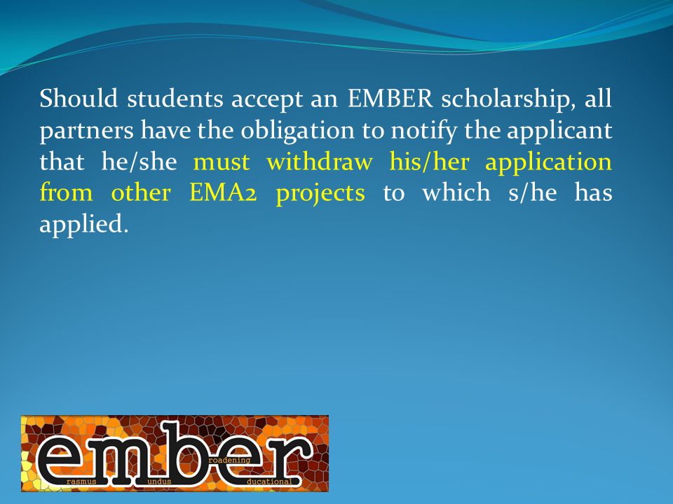 Should students accept an EMBER scholarship, all partners have the obligation to notify the applicant that he/she must withdraw his/her application from other EMA2 projects to which s/he has applied.
