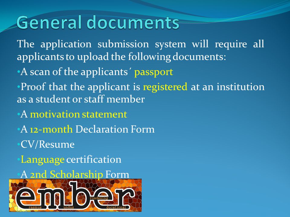 The application submission system will require all applicants to upload the following documents: A scan of the applicants´ passport Proof that the applicant is registered at an institution as a student or staff member A motivation statement A 12-month Declaration Form CV/Resume Language certification A 2nd Scholarship Form