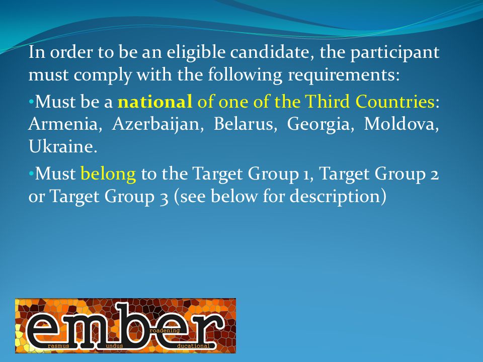 In order to be an eligible candidate, the participant must comply with the following requirements: Must be a national of one of the Third Countries: Armenia, Azerbaijan, Belarus, Georgia, Moldova, Ukraine.