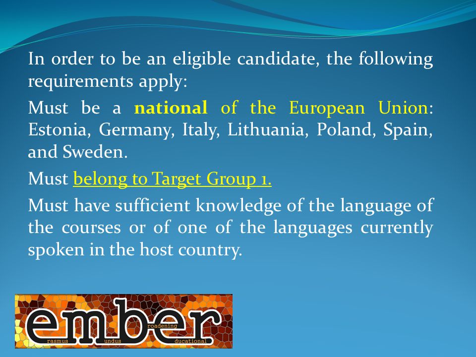 In order to be an eligible candidate, the following requirements apply: Must be a national of the European Union: Estonia, Germany, Italy, Lithuania, Poland, Spain, and Sweden.