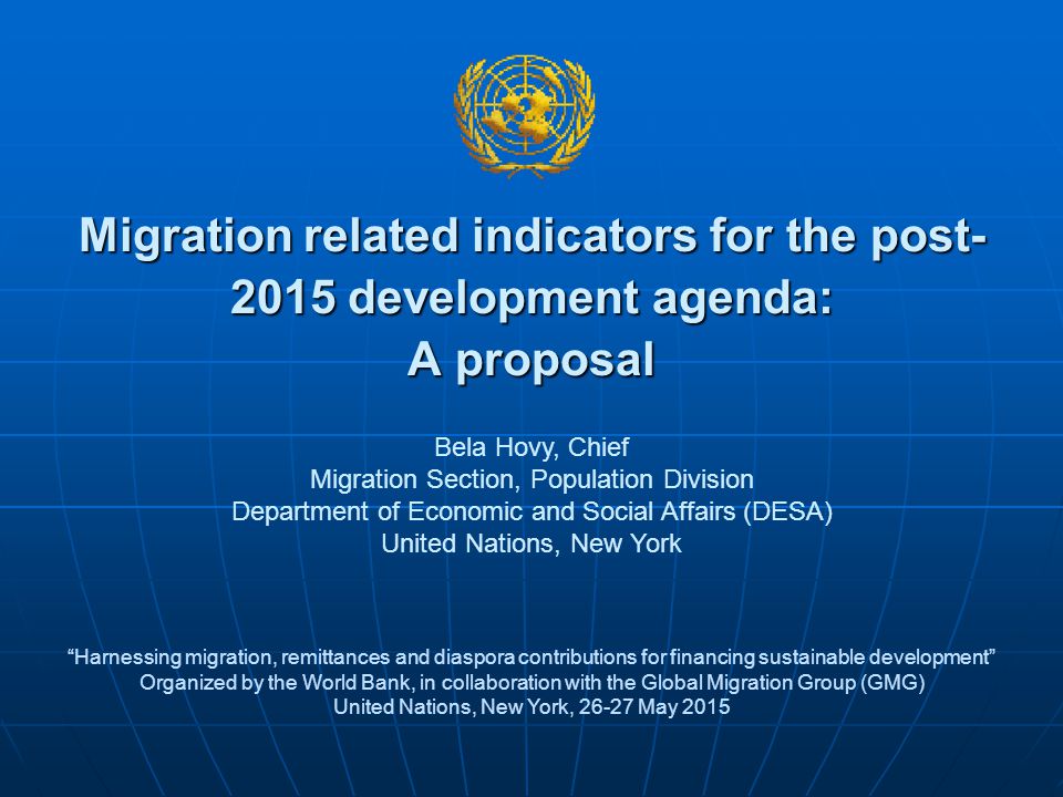Migration related indicators for the post development agenda: A proposal Harnessing migration, remittances and diaspora contributions for financing sustainable development Organized by the World Bank, in collaboration with the Global Migration Group (GMG) United Nations, New York, May 2015 Bela Hovy, Chief Migration Section, Population Division Department of Economic and Social Affairs (DESA) United Nations, New York
