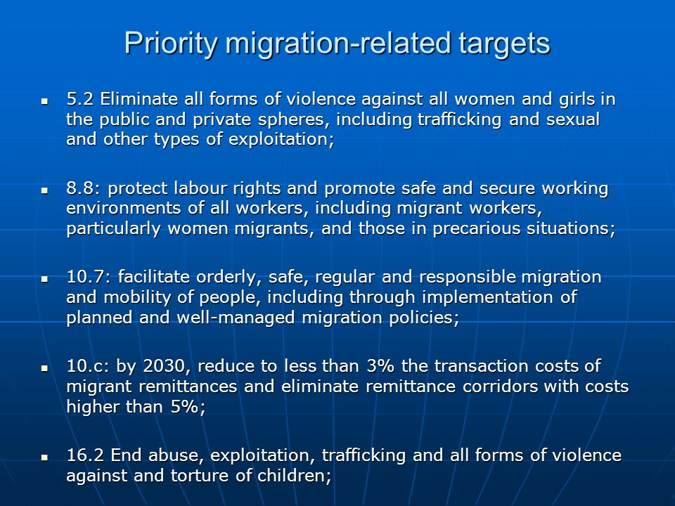 Priority migration-related targets 5.2 Eliminate all forms of violence against all women and girls in the public and private spheres, including trafficking and sexual and other types of exploitation; 5.2 Eliminate all forms of violence against all women and girls in the public and private spheres, including trafficking and sexual and other types of exploitation; 8.8: protect labour rights and promote safe and secure working environments of all workers, including migrant workers, particularly women migrants, and those in precarious situations; 8.8: protect labour rights and promote safe and secure working environments of all workers, including migrant workers, particularly women migrants, and those in precarious situations; 10.7: facilitate orderly, safe, regular and responsible migration and mobility of people, including through implementation of planned and well-managed migration policies; 10.7: facilitate orderly, safe, regular and responsible migration and mobility of people, including through implementation of planned and well-managed migration policies; 10.c: by 2030, reduce to less than 3% the transaction costs of migrant remittances and eliminate remittance corridors with costs higher than 5%; 10.c: by 2030, reduce to less than 3% the transaction costs of migrant remittances and eliminate remittance corridors with costs higher than 5%; 16.2 End abuse, exploitation, trafficking and all forms of violence against and torture of children; 16.2 End abuse, exploitation, trafficking and all forms of violence against and torture of children;