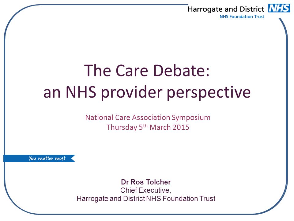 The Care Debate: an NHS provider perspective Dr Ros Tolcher Chief Executive, Harrogate and District NHS Foundation Trust National Care Association Symposium Thursday 5 th March 2015