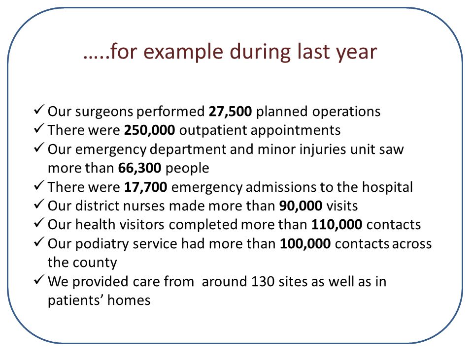 …..for example during last year Our surgeons performed 27,500 planned operations There were 250,000 outpatient appointments Our emergency department and minor injuries unit saw more than 66,300 people There were 17,700 emergency admissions to the hospital Our district nurses made more than 90,000 visits Our health visitors completed more than 110,000 contacts Our podiatry service had more than 100,000 contacts across the county We provided care from around 130 sites as well as in patients’ homes