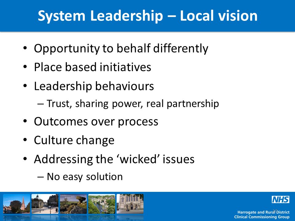 System Leadership – Local vision Opportunity to behalf differently Place based initiatives Leadership behaviours – Trust, sharing power, real partnership Outcomes over process Culture change Addressing the ‘wicked’ issues – No easy solution 10