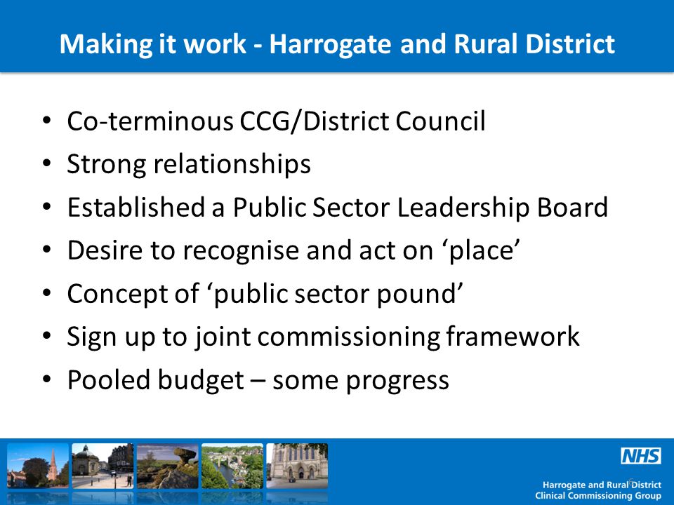 Making it work - Harrogate and Rural District Co-terminous CCG/District Council Strong relationships Established a Public Sector Leadership Board Desire to recognise and act on ‘place’ Concept of ‘public sector pound’ Sign up to joint commissioning framework Pooled budget – some progress 6