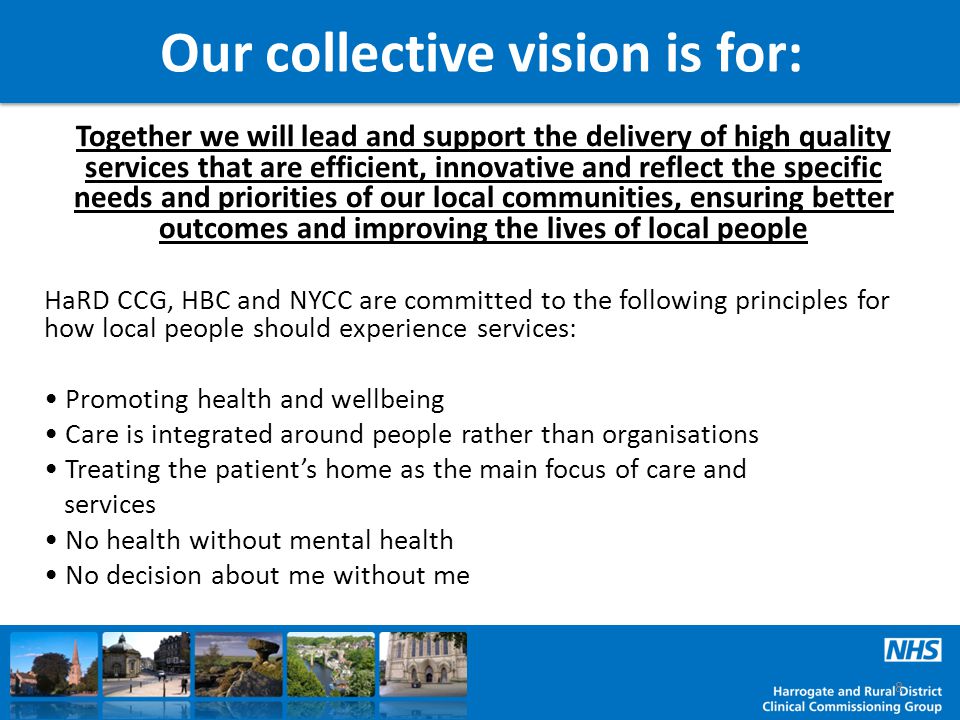 Our collective vision is for: Together we will lead and support the delivery of high quality services that are efficient, innovative and reflect the specific needs and priorities of our local communities, ensuring better outcomes and improving the lives of local people HaRD CCG, HBC and NYCC are committed to the following principles for how local people should experience services: Promoting health and wellbeing Care is integrated around people rather than organisations Treating the patient’s home as the main focus of care and services No health without mental health No decision about me without me 8