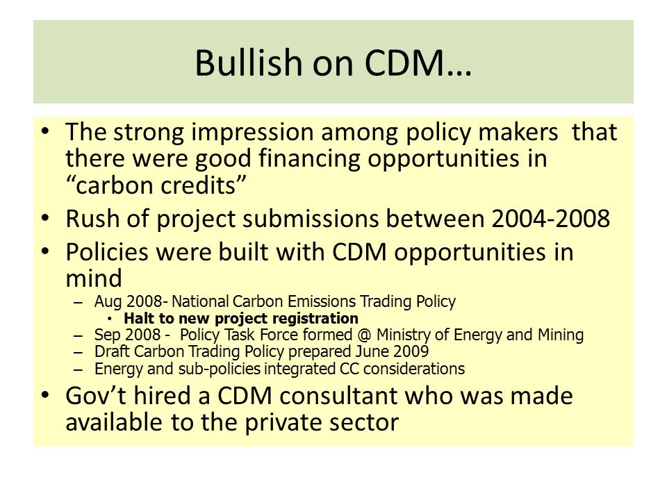 Bullish on CDM… The strong impression among policy makers that there were good financing opportunities in carbon credits Rush of project submissions between Policies were built with CDM opportunities in mind – Aug National Carbon Emissions Trading Policy Halt to new project registration – Sep Policy Task Force Ministry of Energy and Mining – Draft Carbon Trading Policy prepared June 2009 – Energy and sub-policies integrated CC considerations Gov’t hired a CDM consultant who was made available to the private sector