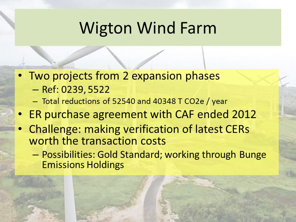 Wigton Wind Farm Two projects from 2 expansion phases – Ref: 0239, 5522 – Total reductions of and T CO2e / year ER purchase agreement with CAF ended 2012 Challenge: making verification of latest CERs worth the transaction costs – Possibilities: Gold Standard; working through Bunge Emissions Holdings