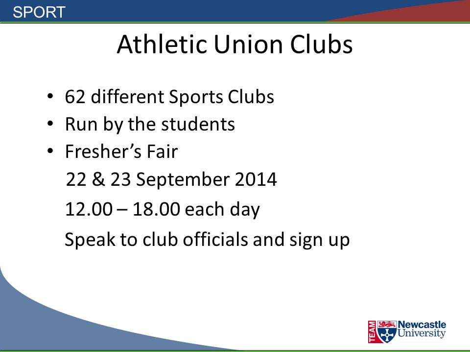SPORT Athletic Union Clubs 62 different Sports Clubs Run by the students Fresher’s Fair 22 & 23 September – each day Speak to club officials and sign up