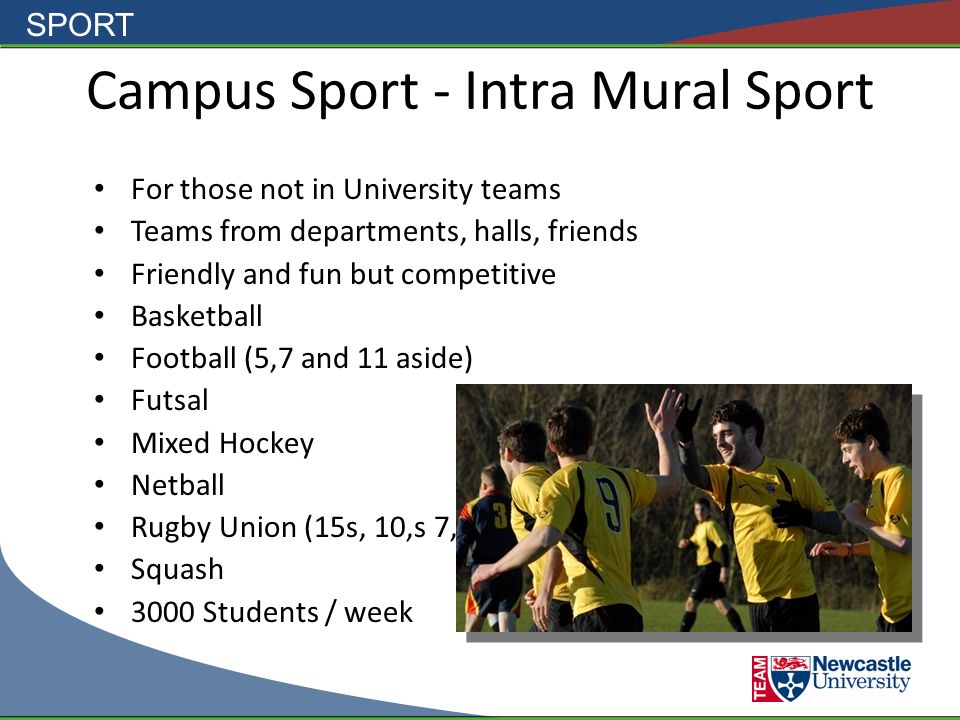 SPORT Campus Sport - Intra Mural Sport For those not in University teams Teams from departments, halls, friends Friendly and fun but competitive Basketball Football (5,7 and 11 aside) Futsal Mixed Hockey Netball Rugby Union (15s, 10,s 7,s) Squash 3000 Students / week