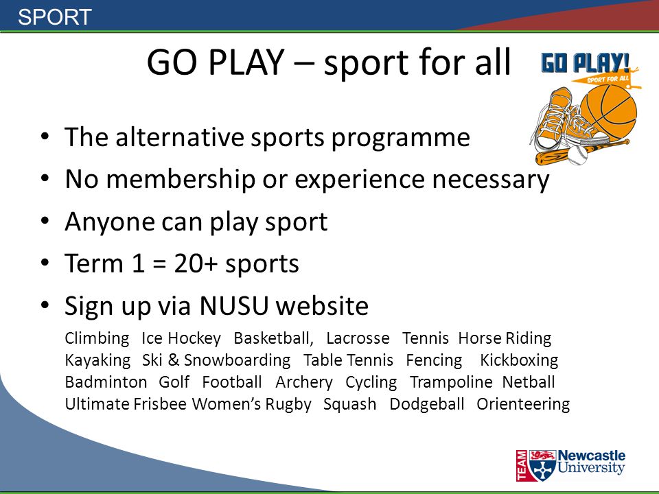 SPORT GO PLAY – sport for all The alternative sports programme No membership or experience necessary Anyone can play sport Term 1 = 20+ sports Sign up via NUSU website Climbing Ice Hockey Basketball, Lacrosse Tennis Horse Riding Kayaking Ski & Snowboarding Table Tennis Fencing Kickboxing Badminton Golf Football Archery Cycling Trampoline Netball Ultimate Frisbee Women’s Rugby Squash Dodgeball Orienteering