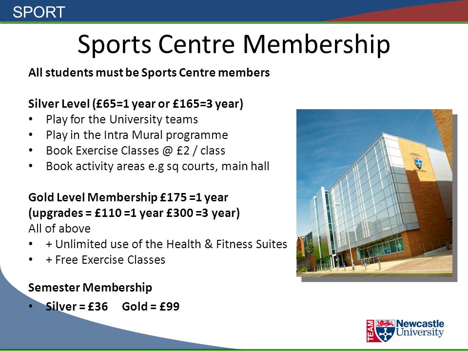 SPORT Sports Centre Membership All students must be Sports Centre members Silver Level (£65=1 year or £165=3 year) Play for the University teams Play in the Intra Mural programme Book Exercise £2 / class Book activity areas e.g sq courts, main hall Gold Level Membership £175 =1 year (upgrades = £110 =1 year £300 =3 year) All of above + Unlimited use of the Health & Fitness Suites + Free Exercise Classes Semester Membership Silver = £36Gold = £99