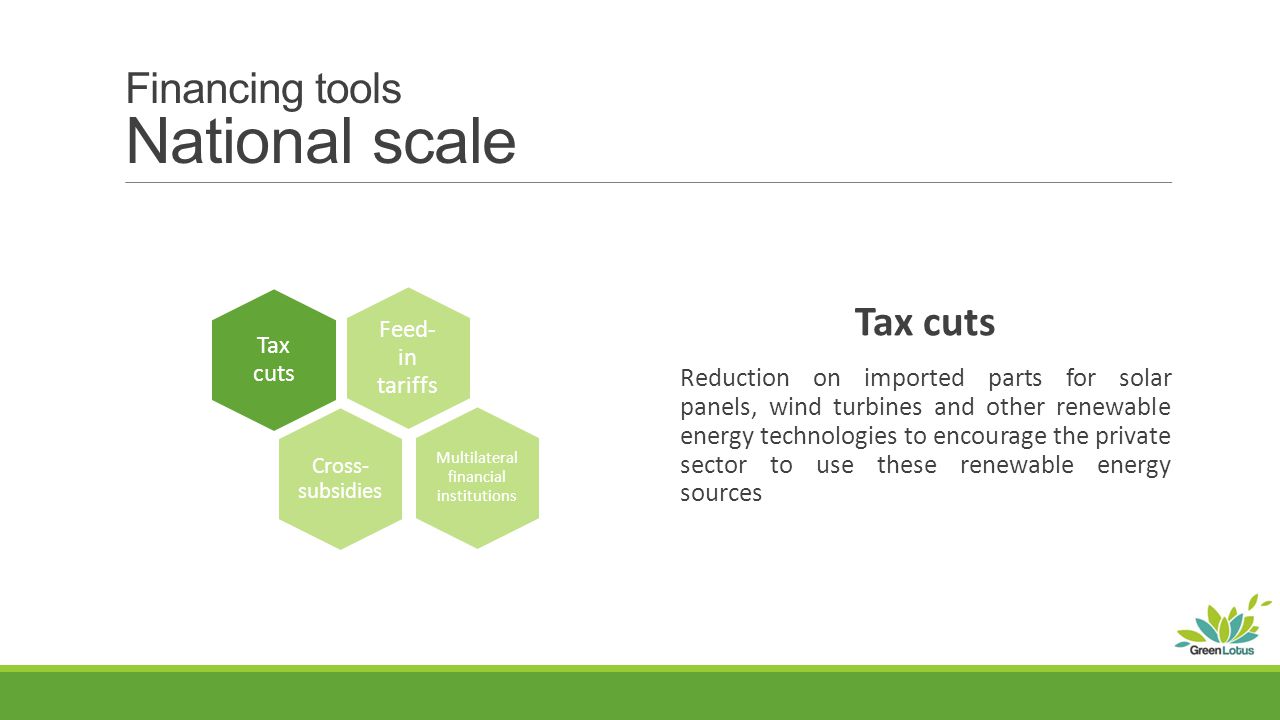 Financing tools National scale Tax cuts Reduction on imported parts for solar panels, wind turbines and other renewable energy technologies to encourage the private sector to use these renewable energy sources Tax cuts Multilateral financial institutions Feed- in tariffs Cross- subsidies
