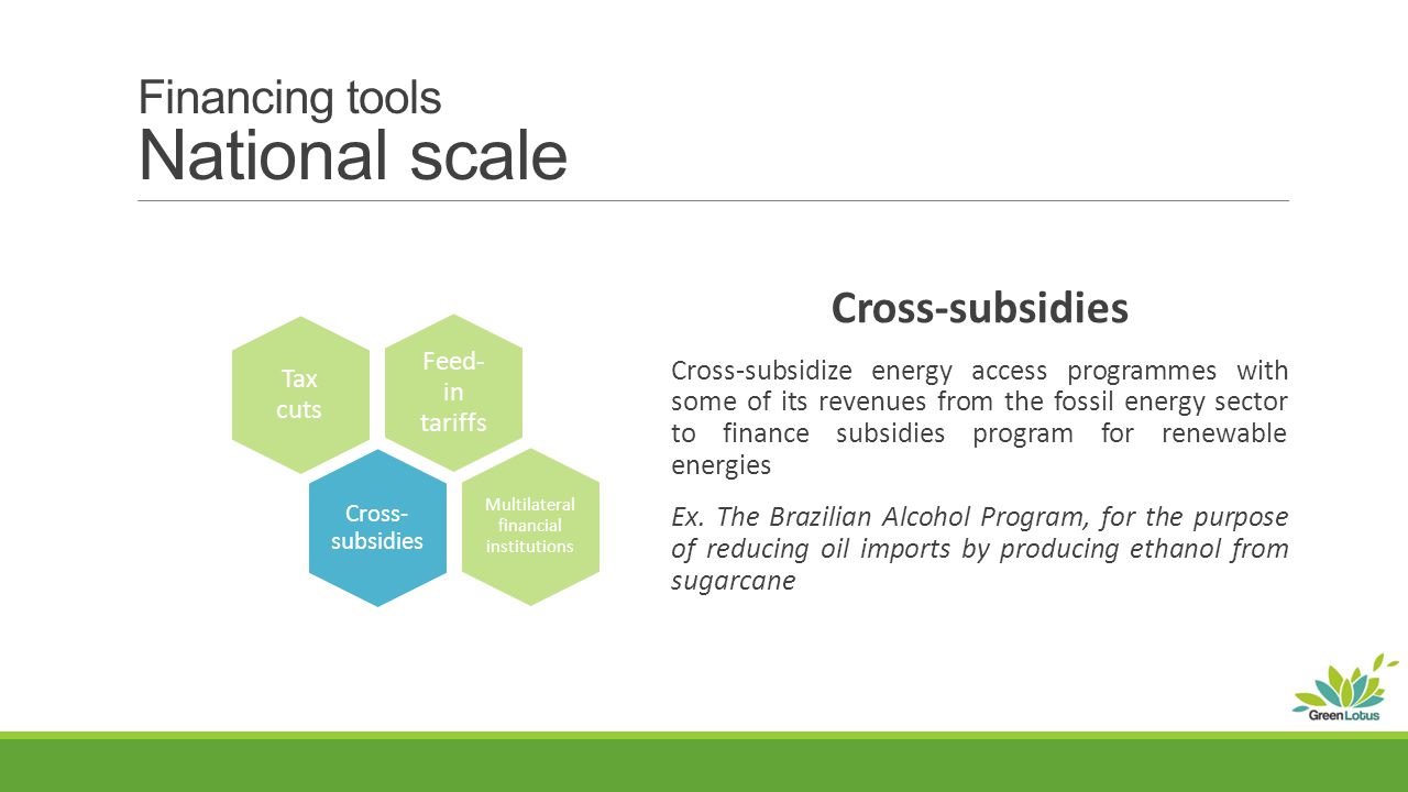 Financing tools National scale Cross-subsidies Cross-subsidize energy access programmes with some of its revenues from the fossil energy sector to finance subsidies program for renewable energies Ex.