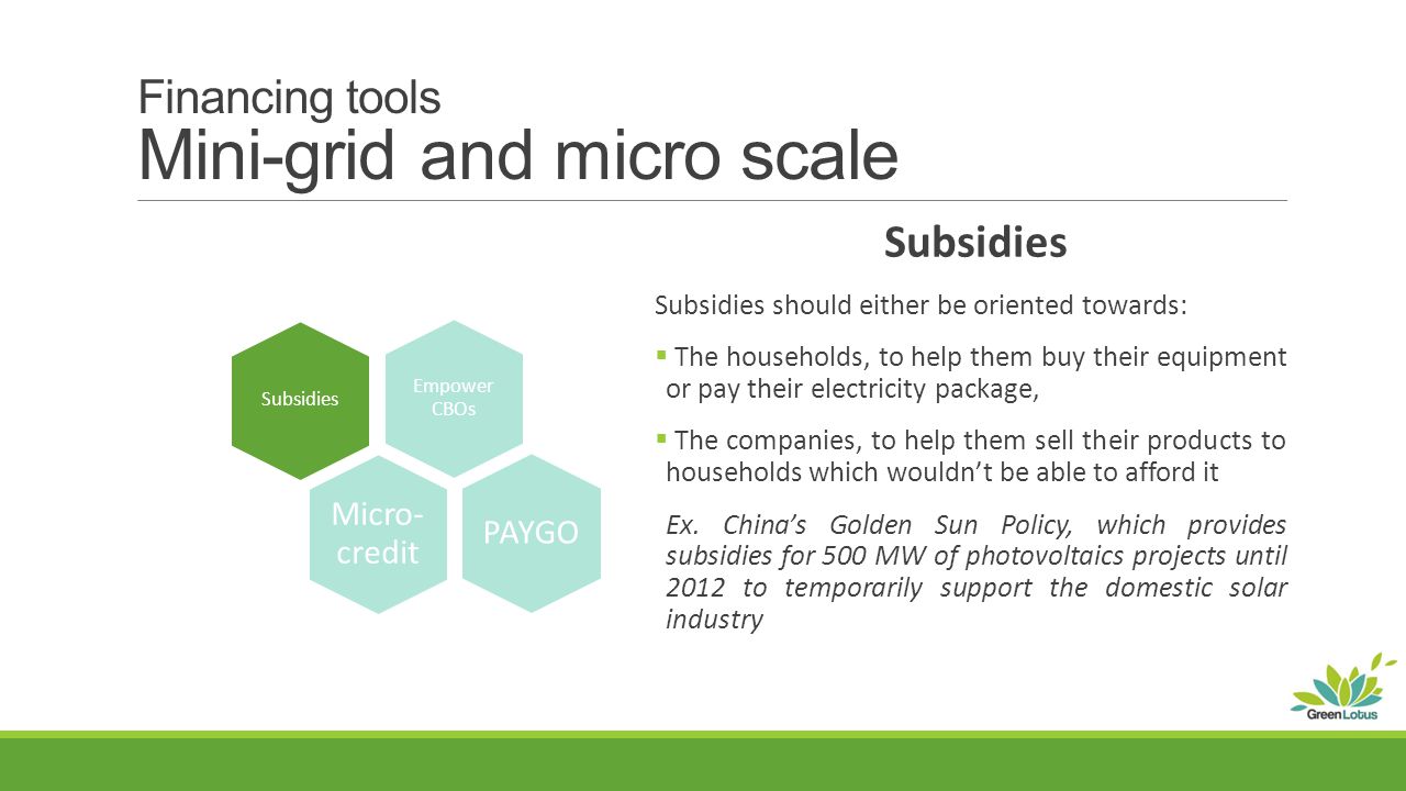 Financing tools Mini-grid and micro scale Subsidies Subsidies should either be oriented towards:  The households, to help them buy their equipment or pay their electricity package,  The companies, to help them sell their products to households which wouldn’t be able to afford it Ex.