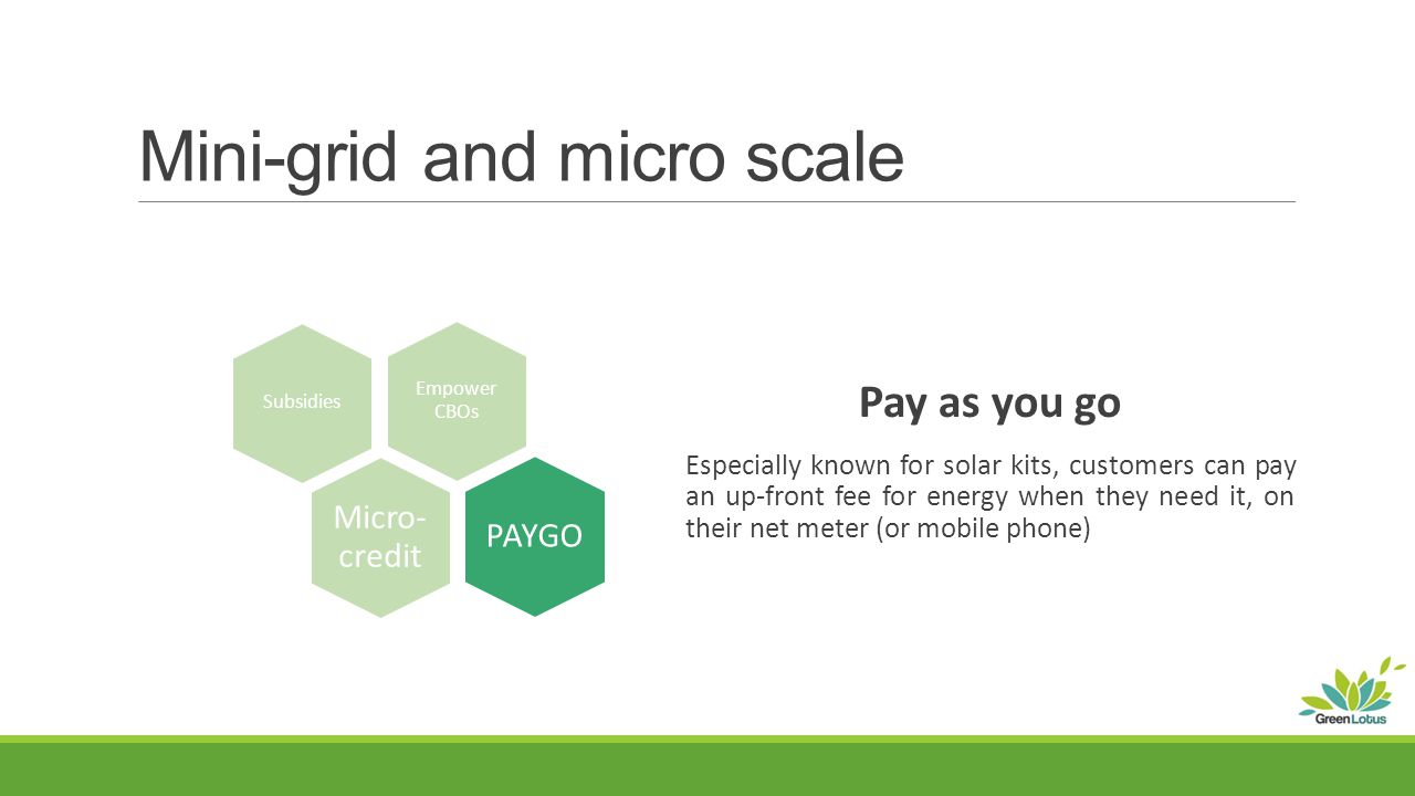 Mini-grid and micro scale Pay as you go Especially known for solar kits, customers can pay an up-front fee for energy when they need it, on their net meter (or mobile phone) Subsidies PAYGO Empower CBOs Micro- credit