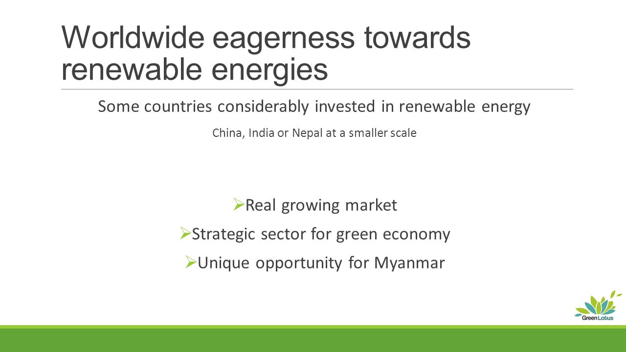 Worldwide eagerness towards renewable energies Some countries considerably invested in renewable energy China, India or Nepal at a smaller scale  Real growing market  Strategic sector for green economy  Unique opportunity for Myanmar