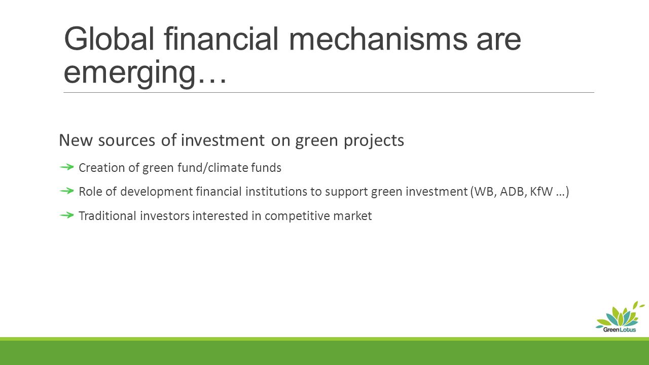 Global financial mechanisms are emerging… New sources of investment on green projects Creation of green fund/climate funds Role of development financial institutions to support green investment (WB, ADB, KfW …) Traditional investors interested in competitive market