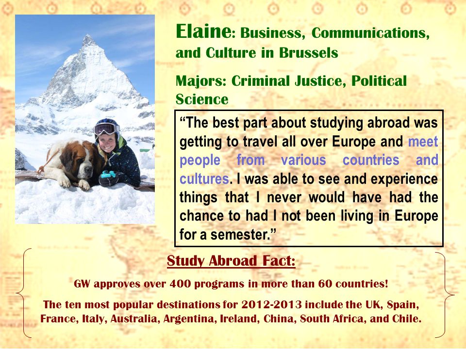 Elaine : Business, Communications, and Culture in Brussels Majors: Criminal Justice, Political Science The best part about studying abroad was getting to travel all over Europe and meet people from various countries and cultures.