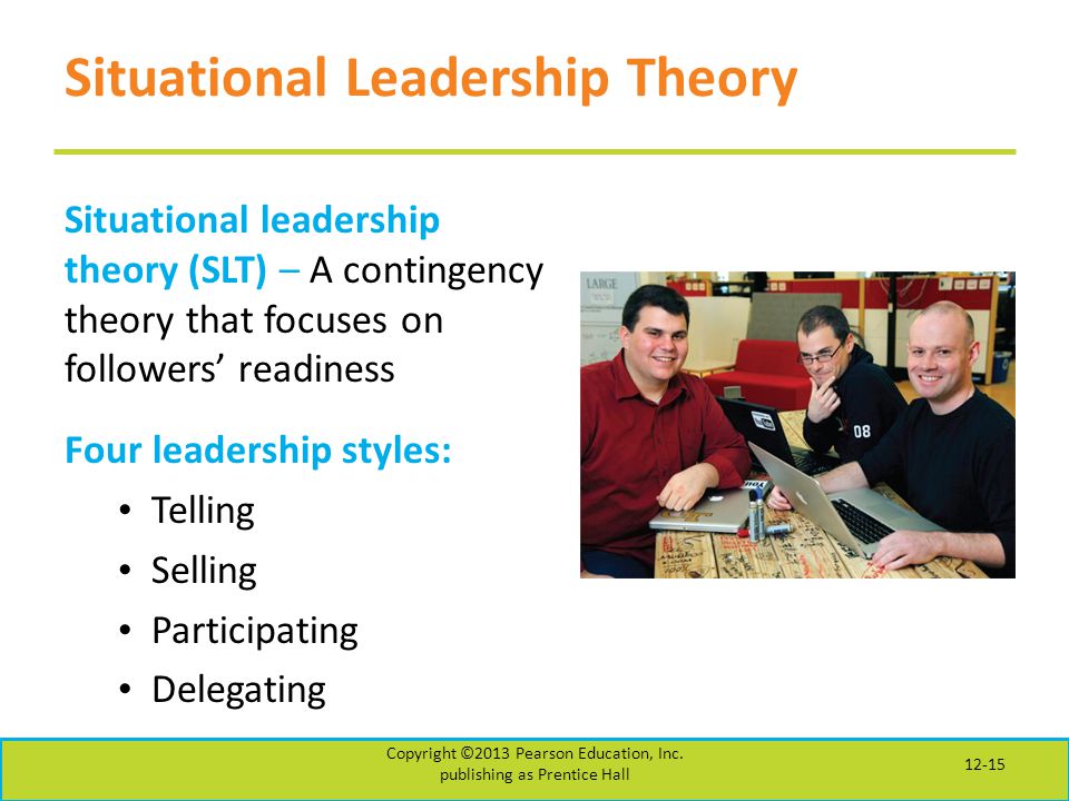 Situational Leadership Theory Situational leadership theory (SLT) – A contingency theory that focuses on followers’ readiness Four leadership styles: Telling Selling Participating Delegating Copyright ©2013 Pearson Education, Inc.