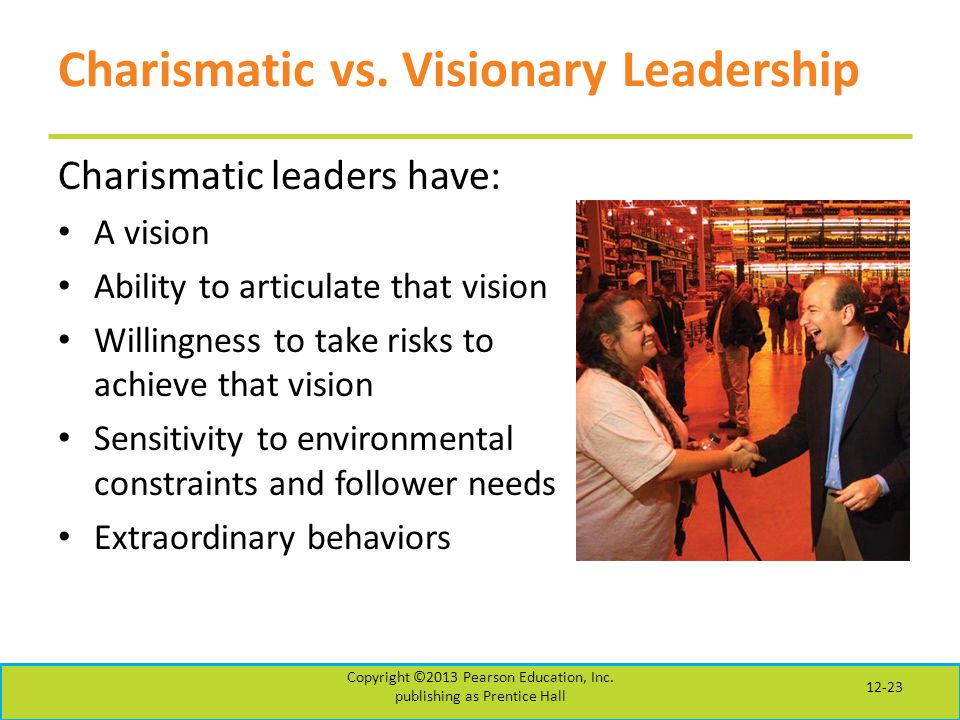 Charismatic leaders have: A vision Ability to articulate that vision Willingness to take risks to achieve that vision Sensitivity to environmental constraints and follower needs Extraordinary behaviors Copyright ©2013 Pearson Education, Inc.