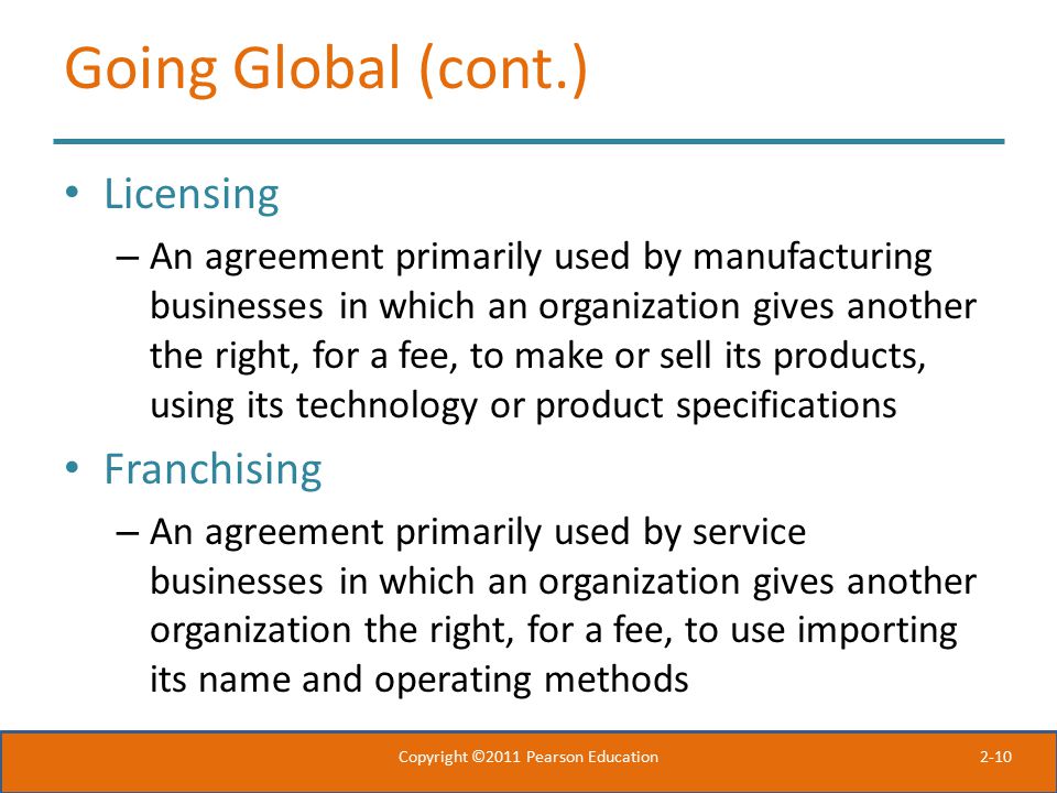 2-10 Going Global (cont.) Licensing – An agreement primarily used by manufacturing businesses in which an organization gives another the right, for a fee, to make or sell its products, using its technology or product specifications Franchising – An agreement primarily used by service businesses in which an organization gives another organization the right, for a fee, to use importing its name and operating methods Copyright ©2011 Pearson Education
