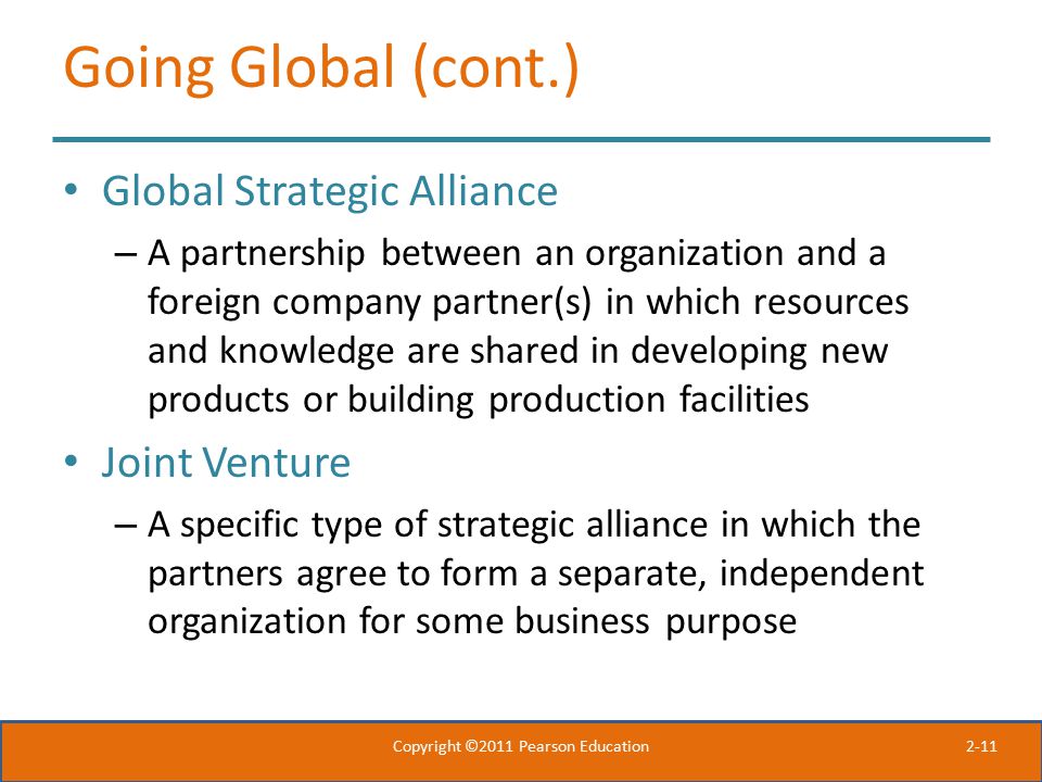 2-11 Going Global (cont.) Global Strategic Alliance – A partnership between an organization and a foreign company partner(s) in which resources and knowledge are shared in developing new products or building production facilities Joint Venture – A specific type of strategic alliance in which the partners agree to form a separate, independent organization for some business purpose Copyright ©2011 Pearson Education