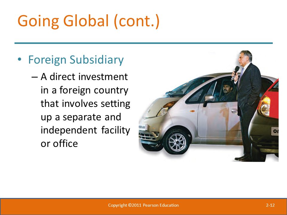 2-12 Going Global (cont.) Foreign Subsidiary – A direct investment in a foreign country that involves setting up a separate and independent facility or office Copyright ©2011 Pearson Education
