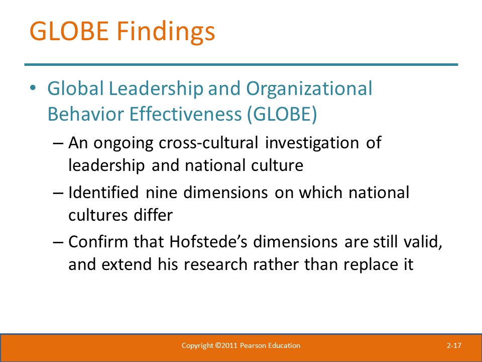 2-17 GLOBE Findings Global Leadership and Organizational Behavior Effectiveness (GLOBE) – An ongoing cross-cultural investigation of leadership and national culture – Identified nine dimensions on which national cultures differ – Confirm that Hofstede’s dimensions are still valid, and extend his research rather than replace it Copyright ©2011 Pearson Education