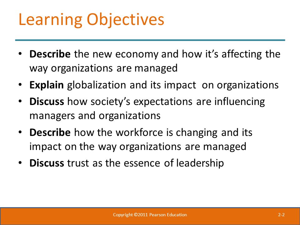 2-2 Learning Objectives Describe the new economy and how it’s affecting the way organizations are managed Explain globalization and its impact on organizations Discuss how society’s expectations are influencing managers and organizations Describe how the workforce is changing and its impact on the way organizations are managed Discuss trust as the essence of leadership Copyright ©2011 Pearson Education