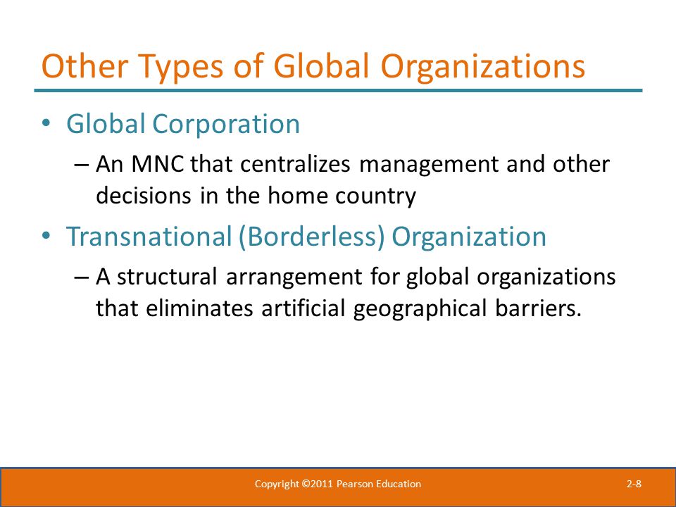 2-8 Other Types of Global Organizations Global Corporation – An MNC that centralizes management and other decisions in the home country Transnational (Borderless) Organization – A structural arrangement for global organizations that eliminates artificial geographical barriers.