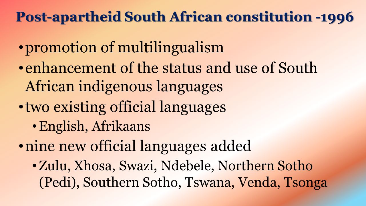 Post-apartheid South African constitution promotion of multilingualism enhancement of the status and use of South African indigenous languages two existing official languages English, Afrikaans nine new official languages added Zulu, Xhosa, Swazi, Ndebele, Northern Sotho (Pedi), Southern Sotho, Tswana, Venda, Tsonga