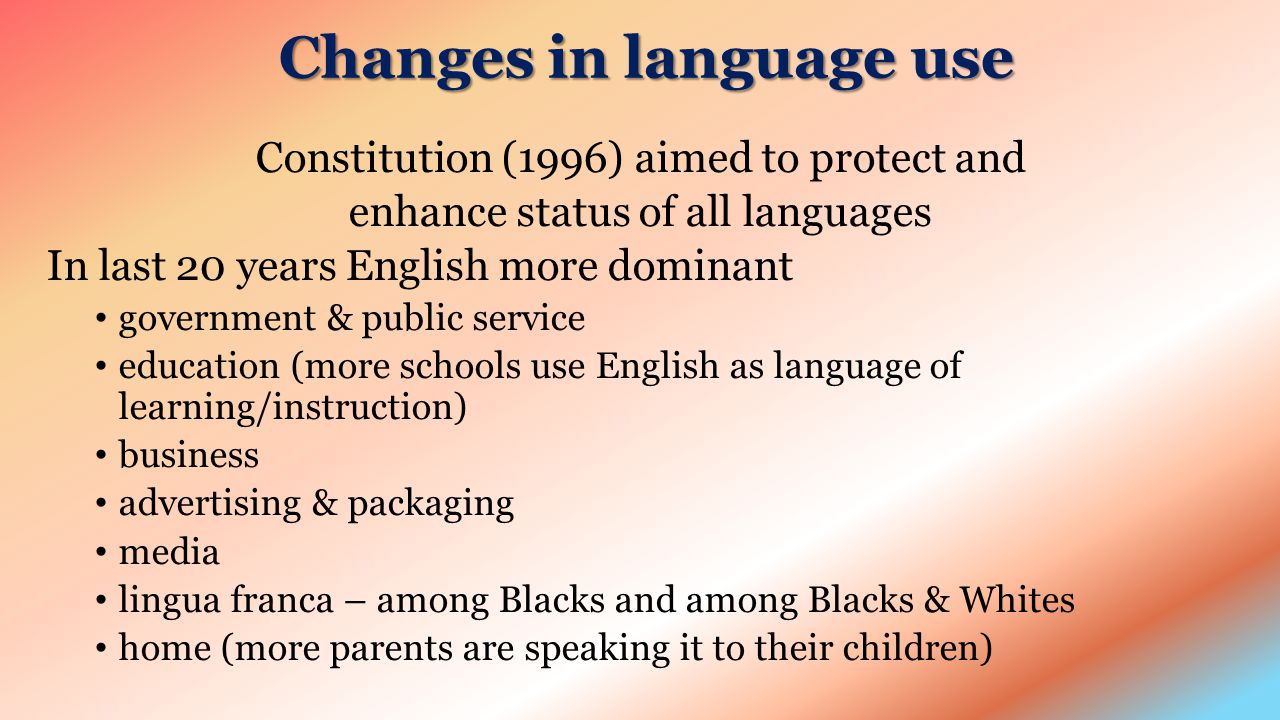 Changes in language use Constitution (1996) aimed to protect and enhance status of all languages In last 20 years English more dominant government & public service education (more schools use English as language of learning/instruction) business advertising & packaging media lingua franca – among Blacks and among Blacks & Whites home (more parents are speaking it to their children)
