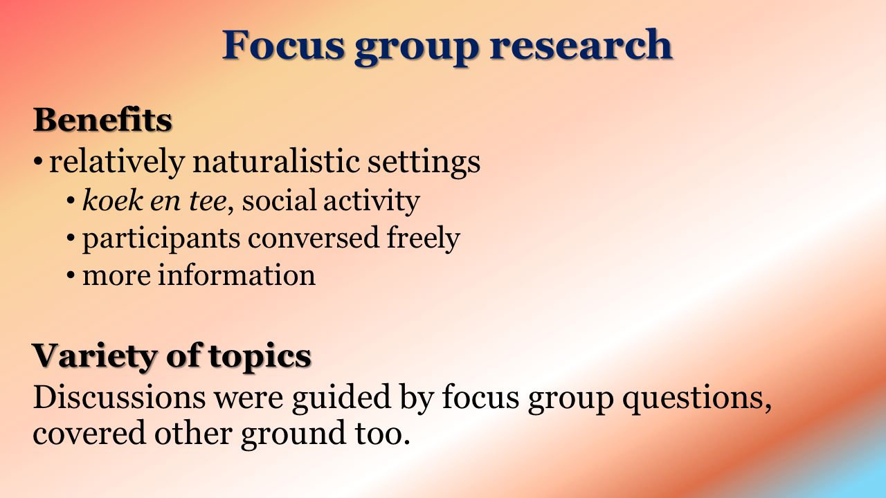 Focus group research Benefits relatively naturalistic settings koek en tee, social activity participants conversed freely more information Variety of topics Discussions were guided by focus group questions, covered other ground too.