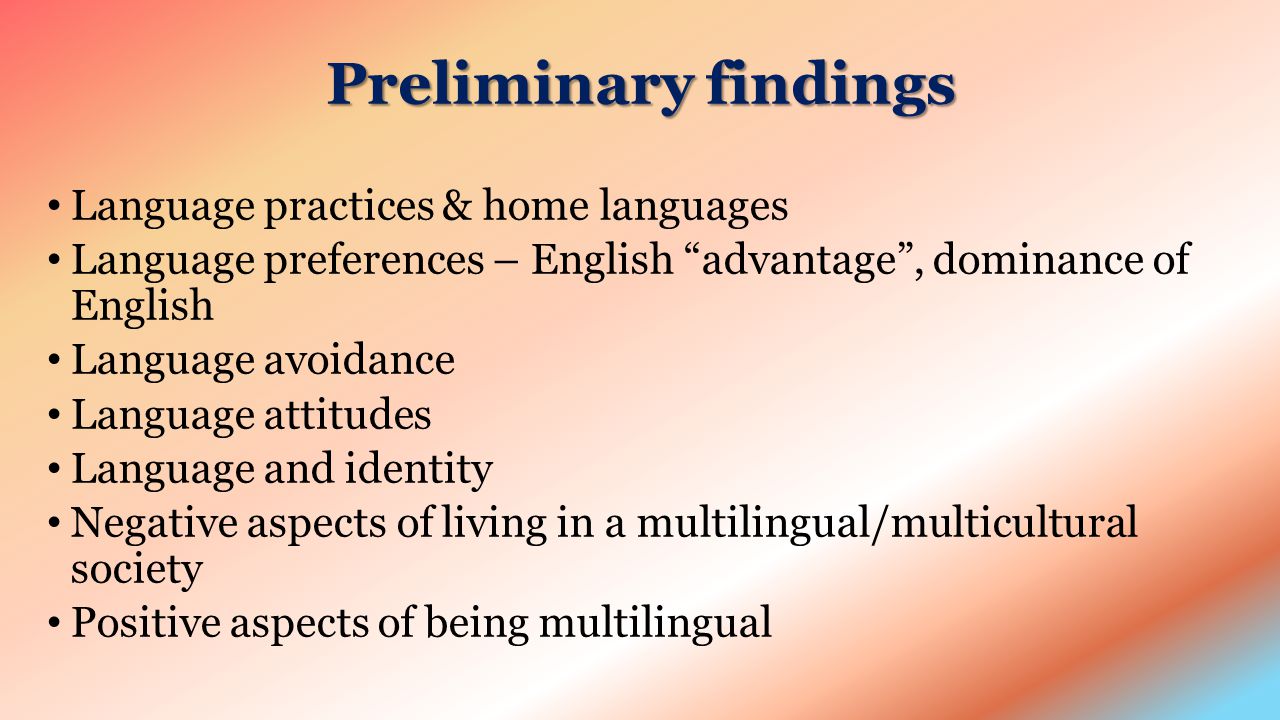 Preliminary findings Language practices & home languages Language preferences – English advantage , dominance of English Language avoidance Language attitudes Language and identity Negative aspects of living in a multilingual/multicultural society Positive aspects of being multilingual