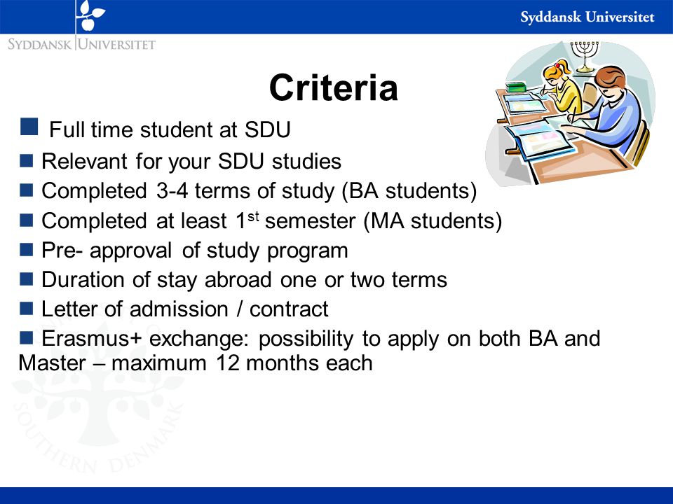 Criteria Full time student at SDU Relevant for your SDU studies Completed 3-4 terms of study (BA students) Completed at least 1 st semester (MA students) Pre- approval of study program Duration of stay abroad one or two terms Letter of admission / contract Erasmus+ exchange: possibility to apply on both BA and Master – maximum 12 months each