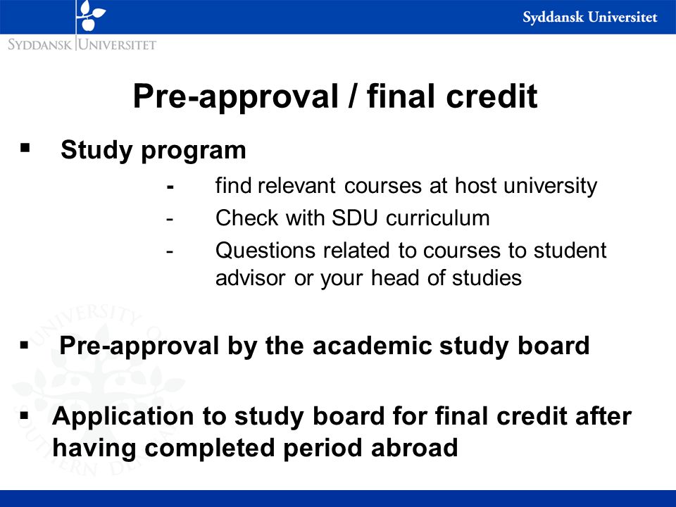 Pre-approval / final credit  Study program - find relevant courses at host university -Check with SDU curriculum -Questions related to courses to student advisor or your head of studies  Pre-approval by the academic study board  Application to study board for final credit after having completed period abroad