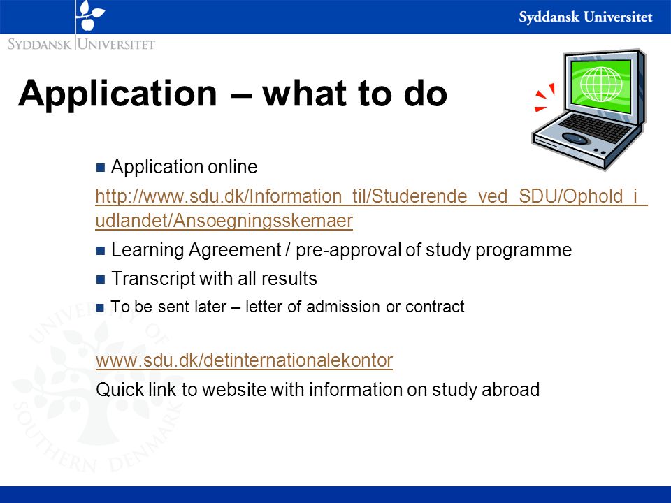 Application – what to do n Application online   udlandet/Ansoegningsskemaer n Learning Agreement / pre-approval of study programme n Transcript with all results n To be sent later – letter of admission or contract   Quick link to website with information on study abroad