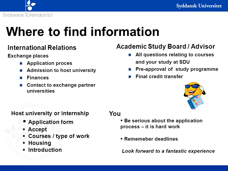 Where to find information International Relations Exchange places n Application proces n Admission to host university n Finances n Contact to exchange partner universities Academic Study Board / Advisor n All questions relating to courses and your study at SDU n Pre-approval of study programme n Final credit transfer Host university or internship  Application form  Accept  Courses / type of work  Housing  Introduction You  Be serious about the application process – it is hard work  Rememeber deadlines Look forward to a fantastic experience
