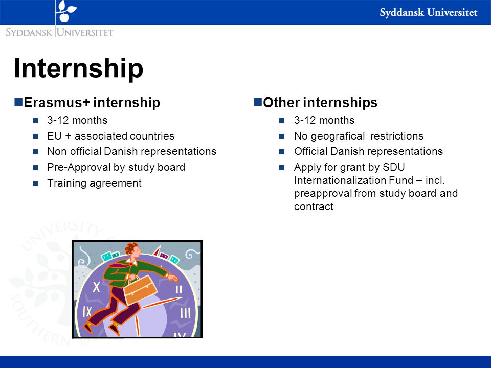 Internship nErasmus+ internship n 3-12 months n EU + associated countries n Non official Danish representations n Pre-Approval by study board n Training agreement nOther internships n 3-12 months n No geografical restrictions n Official Danish representations n Apply for grant by SDU Internationalization Fund – incl.