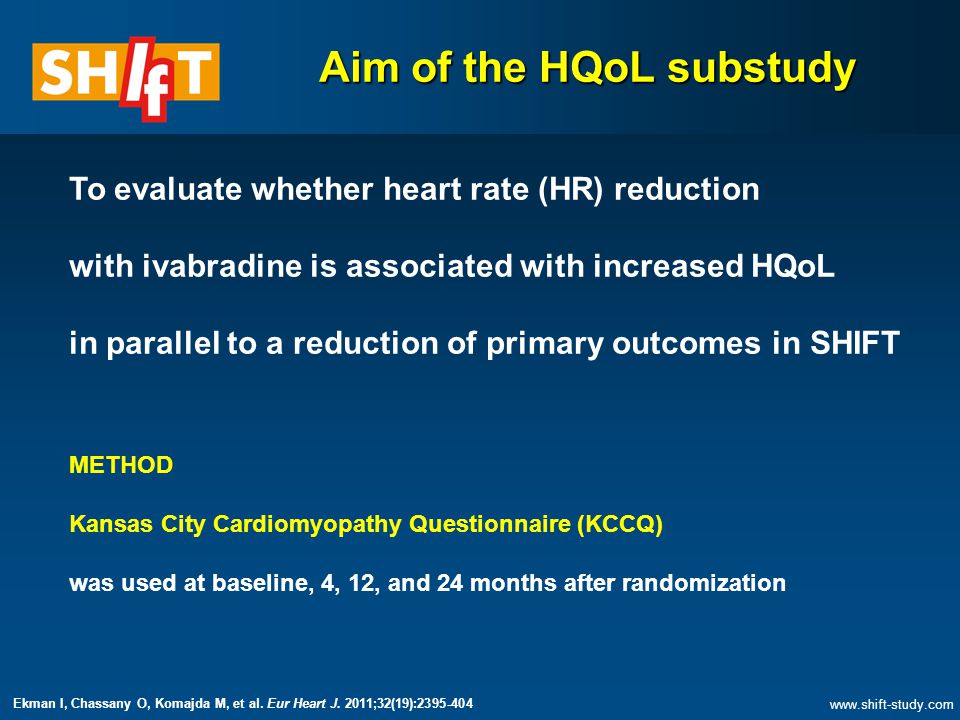 Aim of the HQoL substudy To evaluate whether heart rate (HR) reduction with ivabradine is associated with increased HQoL in parallel to a reduction of primary outcomes in SHIFT METHOD Kansas City Cardiomyopathy Questionnaire (KCCQ) was used at baseline, 4, 12, and 24 months after randomization   Ekman I, Chassany O, Komajda M, et al.