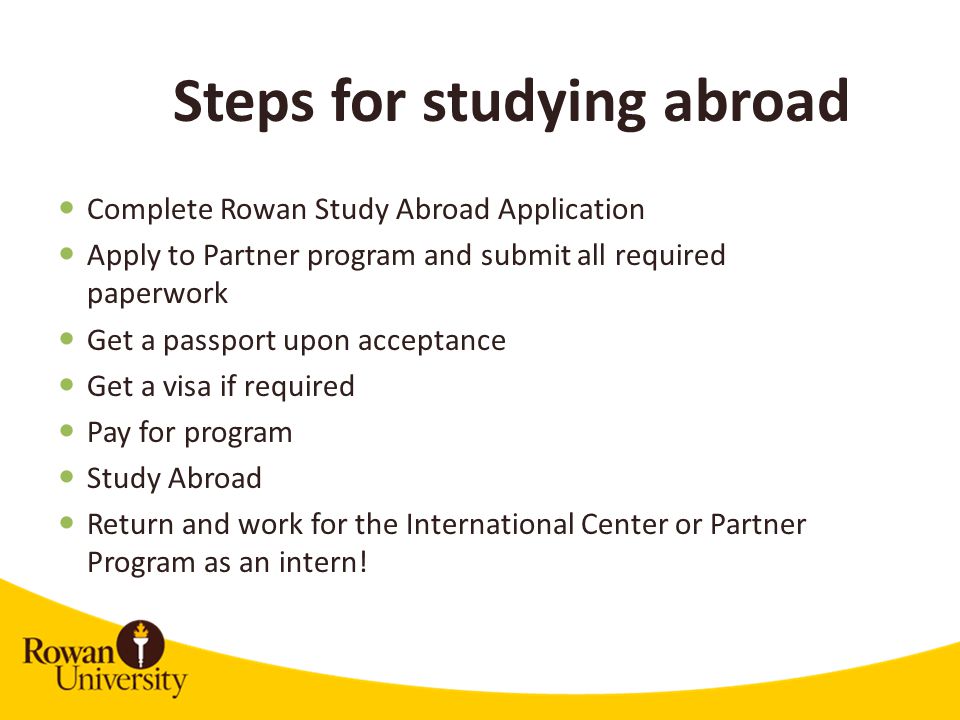 Complete Rowan Study Abroad Application Apply to Partner program and submit all required paperwork Get a passport upon acceptance Get a visa if required Pay for program Study Abroad Return and work for the International Center or Partner Program as an intern.