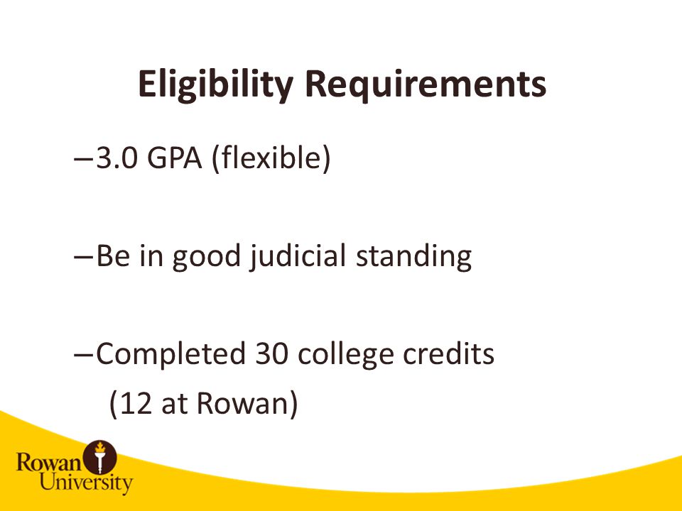 Eligibility Requirements – 3.0 GPA (flexible) – Be in good judicial standing – Completed 30 college credits (12 at Rowan)