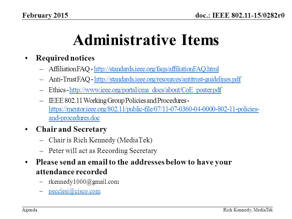doc.: IEEE /0282r0 Agenda Administrative Items Required notices –Affiliation FAQ -   –Anti-Trust FAQ -   –Ethics -   –IEEE Working Group Policies and Procedures -   and-procedures.doc   and-procedures.doc Chair and Secretary –Chair is Rich Kennedy (MediaTek) –Peter will act as Recording Secretary Please send an  to the addresses below to have your attendance recorded  Rich Kennedy, MediaTek February 2015